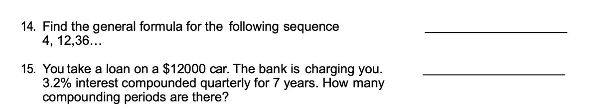 14. Find the general formula for the following sequence
4, 12,36...
15. You take a loan on a $12000 car. The bank is charging you.
3.2% interest compounded quarterly for 7 years. How many
compounding periods are there?