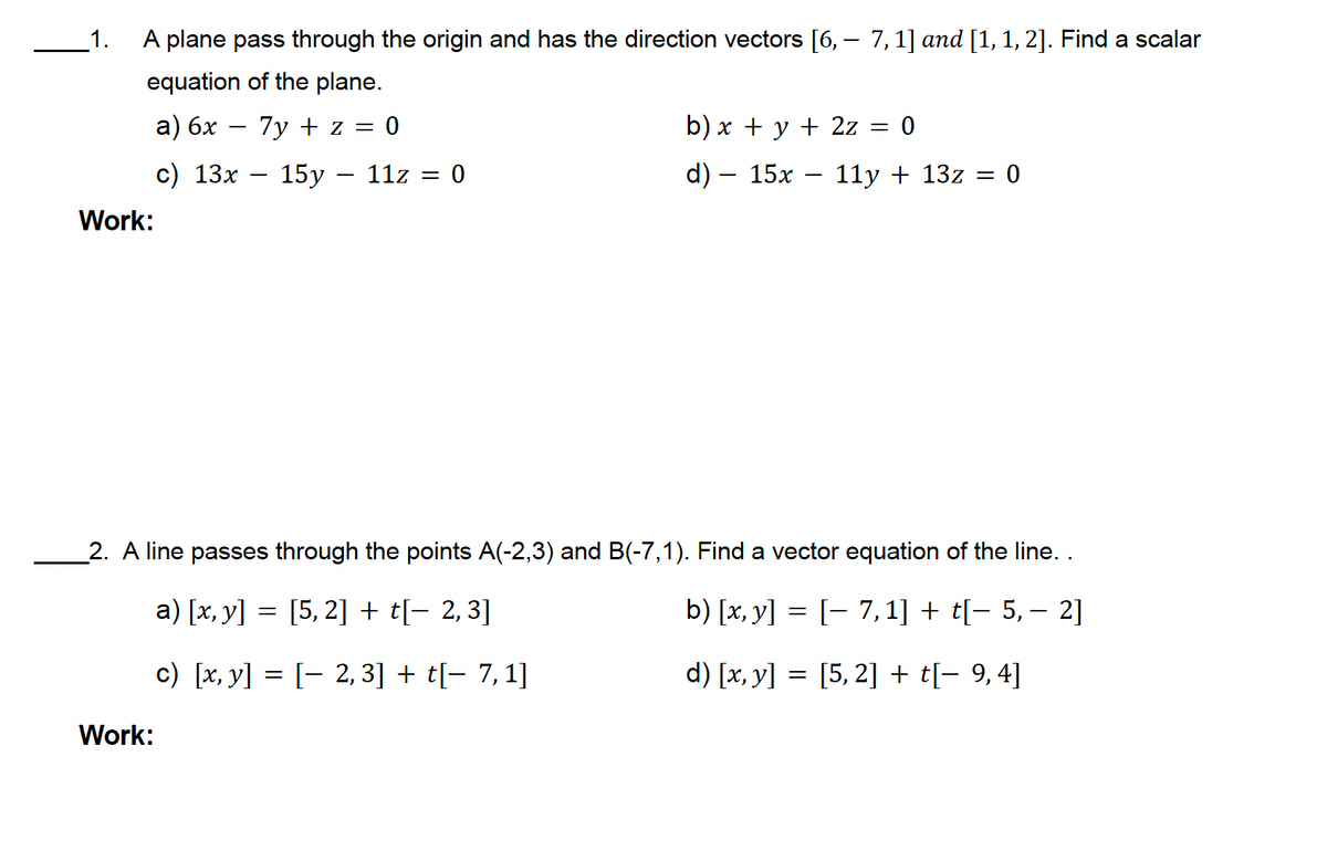 1.
-
A plane pass through the origin and has the direction vectors [6, — 7, 1] and [1, 1, 2]. Find a scalar
equation of the plane.
a) 6x
c) 13x
-
7y + z = 0
15y - 11z
= 0
Work:
b) x + y + 2z = 0
d) — 15x
-
11y + 13z = 0
2. A line passes through the points A(-2,3) and B(-7,1). Find a vector equation of the line. .
Work:
a) [x, y] = [5,2] + t[− 2,3]
c) [x, y] = [2,3] + t[− 7,1]
-
b) [x, y] = [ 7,1] + t[− 5, − 2]
d) [x, y] = [5,2] + t[- 9,4]