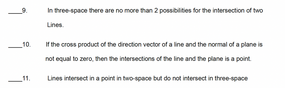 9.
In three-space there are no more than 2 possibilities for the intersection of two
Lines.
10.
If the cross product of the direction vector of a line and the normal of a plane is
not equal to zero, then the intersections of the line and the plane is a point.
11.
Lines intersect in a point in two-space but do not intersect in three-space
