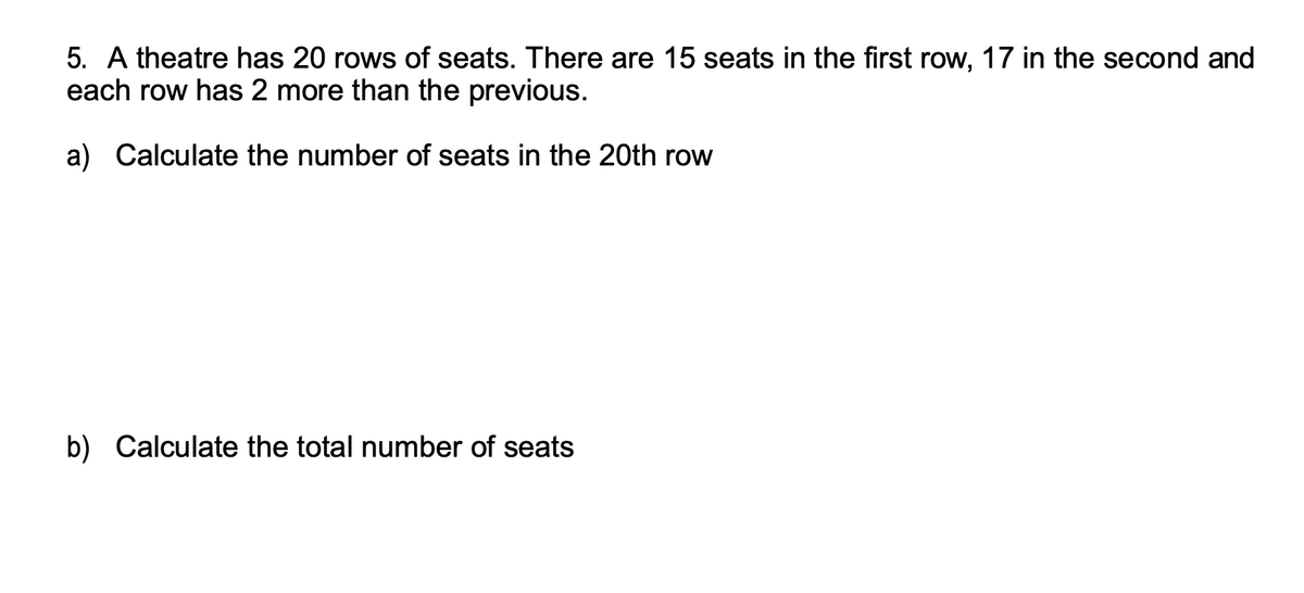 5. A theatre has 20 rows of seats. There are 15 seats in the first row, 17 in the second and
each row has 2 more than the previous.
a) Calculate the number of seats in the 20th row
b) Calculate the total number of seats