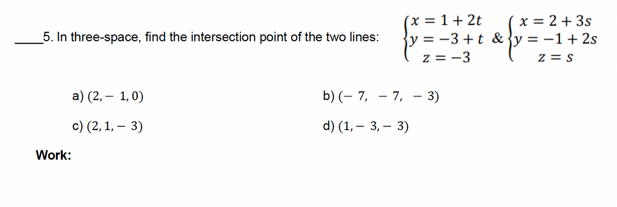 5. In three-space, find the intersection point of the two lines:
a) (2,1,0)
-
c) (2, 1, 3)
x = 1+2t
{y = −3+t &
z = -3
b) (7,7,- 3)
-
-
d) (1, 3, 3)
x = 2 + 3s
y = −1 + 2s
Z = S
Work: