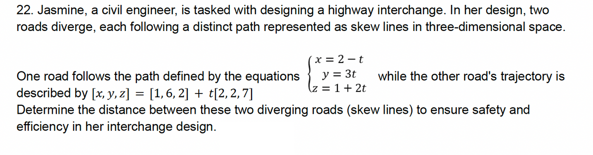 22. Jasmine, a civil engineer, is tasked with designing a highway interchange. In her design, two
roads diverge, each following a distinct path represented as skew lines in three-dimensional space.
One road follows the path defined by the equations
described by [x, y, z] = [1, 6, 2] + t[2,2,7]
x = 2-t
y = 3t
(z = 1 + 2t
while the other road's trajectory is
Determine the distance between these two diverging roads (skew lines) to ensure safety and
efficiency in her interchange design.