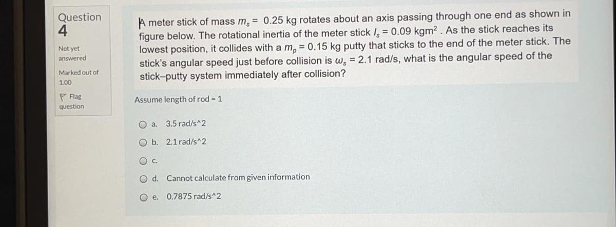 A meter stick of mass m, = 0.25 kg rotates about an axis passing through one end as shown in
figure below. The rotational inertia of the meter stick I, = 0.09 kgm2 . As the stick reaches its
lowest position, it collides with a m, = 0.15 kg putty that sticks to the end of the meter stick. The
stick's angular speed just before collision is w, = 2.1 rad/s, what is the angular speed of the
stick-putty system immediately after collision?
Question
4
Not yet
answered
Marked out of
1.00
P Flag
Assume length of rod = 1
question
O a.
3.5 rad/s^2
O b. 2.1 rad/s^2
Oc.
Od.
Cannot calculate from given information
O e. 0.7875 rad/s^2
