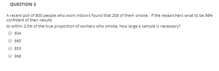 QUESTION 3
A recent poll of 800 people who work indoors found that 208 of them smoke. If the researchers wnat to be 98%
confident of their results
to within 3.5% of the true proportion of workers who smoke, how large a sample is necessary?
604
660
853
968
