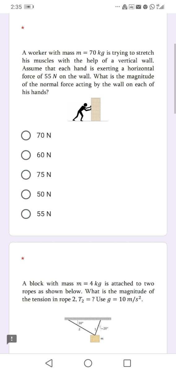 2:35
A worker with mass m = 70 kg is trying to stretch
his muscles with the help of a vertical wall.
Assume that each hand is exerting a horizontal
force of 55 N on the wall. What is the magnitude
of the normal force acting by the wall on each of
his hands?
70 N
60 N
75 N
50 N
55 N
A block with mass m = 4 kg is attached to two
ropes as shown below. What is the magnitude of
the tension in rope 2, T, = ? Use g = 10 m/s².
30°
