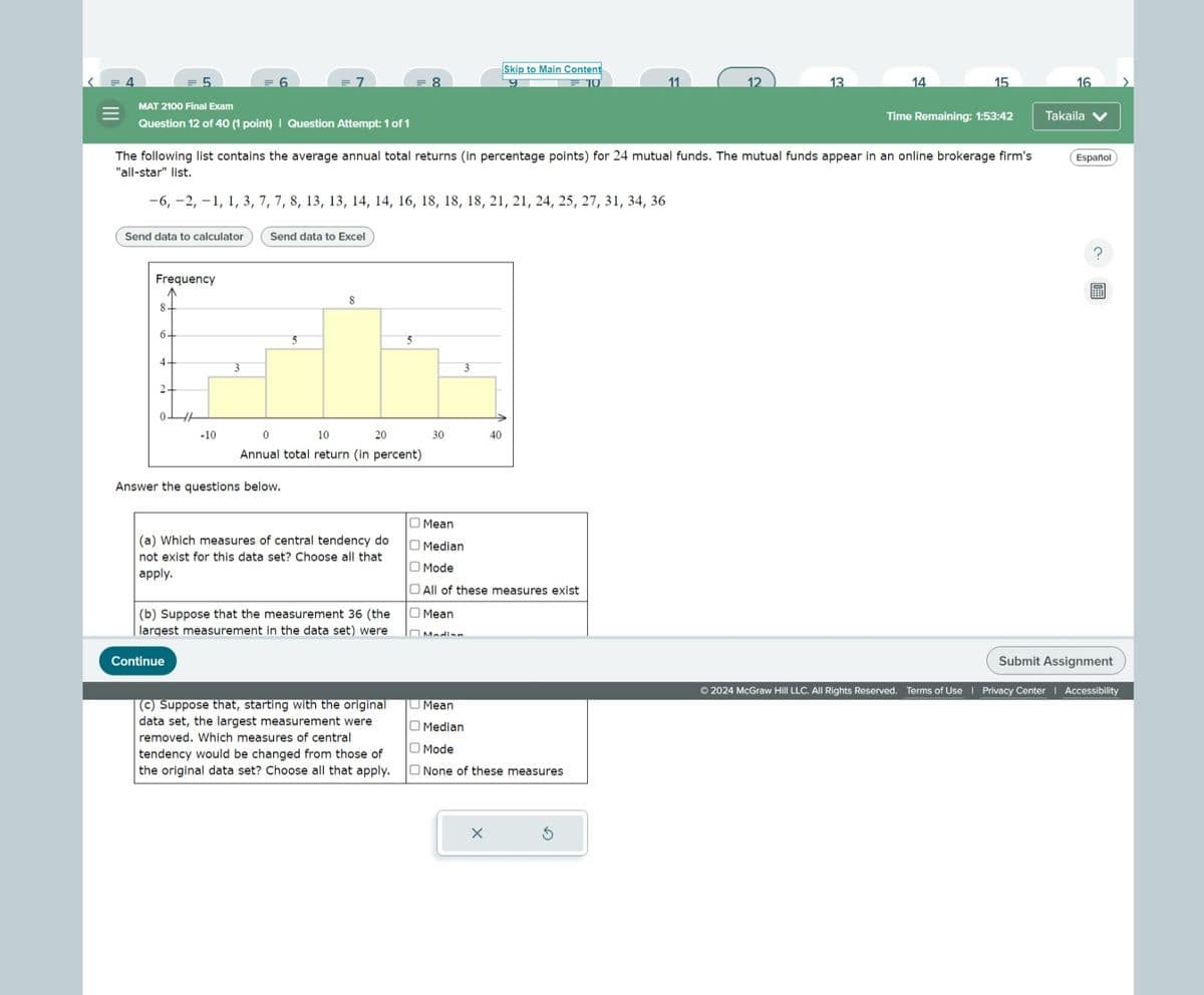 MAT 2100 Final Exam
Skip to Main Content
=7
= 8
9
11
12
13
14
15
16
Time Remaining: 1:53:42
Takaila
Question 12 of 40 (1 point) | Question Attempt: 1 of 1
The following list contains the average annual total returns (in percentage points) for 24 mutual funds. The mutual funds appear in an online brokerage firm's
"all-star" list.
Español
III
−6, −2, −1, 1, 3, 7, 7, 8, 13, 13, 14, 14, 16, 18, 18, 18, 21, 21, 24, 25, 27, 31, 34, 36
Send data to calculator
Send data to Excel
Frequency
8.
6
4
3
2
-10
0
5
10
8
20
5
Annual total return (in percent)
Answer the questions below.
3
30
40
(a) Which measures of central tendency do
not exist for this data set? Choose all that
apply.
(b) Suppose that the measurement 36 (the
largest measurement in the data set) were
Continue
Mean
Median
Mode
All of these measures exist
Mean
□ Madian
(c) Suppose that, starting with the original
data set, the largest measurement were
removed. Which measures of central
tendency would be changed from those of
the original data set? Choose all that apply.
Mean
Median
Mode
☐ None of these measures
?
Submit Assignment
©2024 McGraw Hill LLC. All Rights Reserved. Terms of Use | Privacy Center | Accessibility