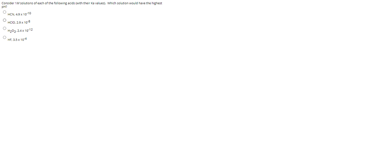 Consider 1M solutions of each of the following acids (with their Ka values). Which solution would have the highest
pH?
HCN, 4.9 x 10-10
HCIO, 2.9 x 10-8
H202, 2.4 x 10-12
HF, 3.5 x 104
