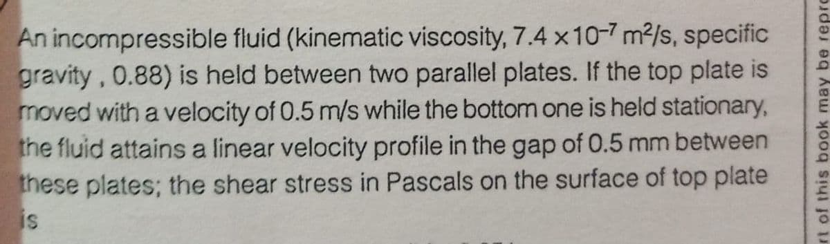 An incompressible fluid (kinematic viscosity, 7.4 x10-7 m²/s, specific
gravity, 0.88) is held between two parallel plates. If the top plate is
moved with a velocity of 0.5 m/s while the bottom one is held stationary,
the fluid attains a linear velocity profile in the gap of 0.5 mm between
these plates; the shear stress in Pascals on the surface of top plate
is
rt of this book may be repro
