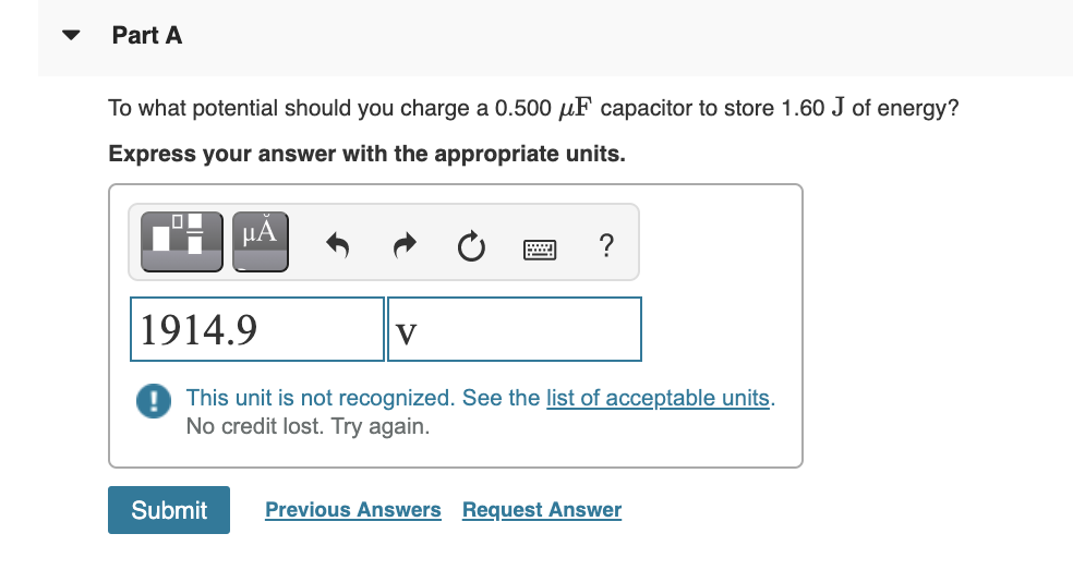 Part A
To what potential should you charge a 0.500 µF capacitor to store 1.60 J of energy?
Express your answer with the appropriate units.
HA
|1914.9
V
This unit is not recognized. See the list of acceptable units.
No credit lost. Try again.
Submit
Previous Answers Request Answer
