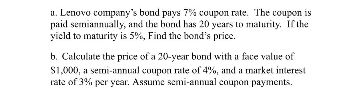 a. Lenovo company's bond pays 7% coupon rate. The coupon is
paid semiannually, and the bond has 20 years to maturity. If the
yield to maturity is 5%, Find the bond's price.
b. Calculate the price of a 20-year bond with a face value of
$1,000, a semi-annual coupon rate of 4%, and a market interest
rate of 3% per year. Assume semi-annual coupon payments.