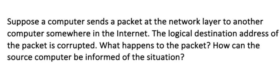 Suppose a computer sends a packet at the network layer to another
computer somewhere in the Internet. The logical destination address of
the packet is corrupted. What happens to the packet? How can the
source computer be informed of the situation?