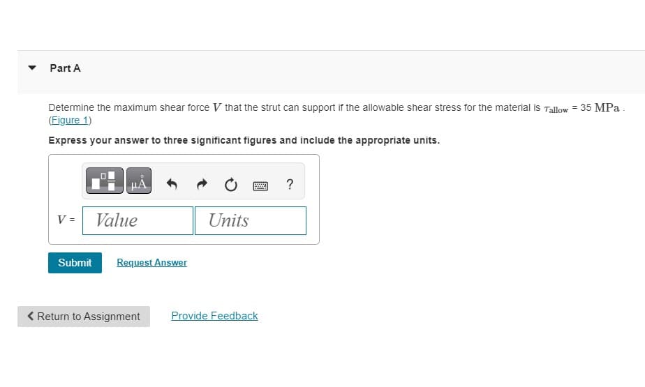 Part A
Determine the maximum shear force V that the strut can support if the allowable shear stress for the material is Tallow = 35 MPa.
(Figure 1)
Express your answer to three significant figures and include the appropriate units.
V =
μÅ
Value
Submit Request Answer
< Return to Assignment
Units
Provide Feedback
?