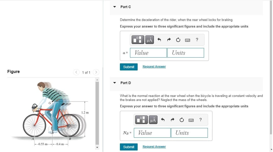 ▾
Part C
Determine the deceleration of the rider, when the rear wheel locks for braking.
Express your answer to three significant figures and include the appropriate units
Α
a =
Value
Submit
Request Answer
Figure
<1 of 1
-0.55 m
-0.4 m-
B
1.2 m
Part D
?
Units
What is the normal reaction at the rear wheel when the bicycle is traveling at constant velocity and
the brakes are not applied? Neglect the mass of the wheels.
Express your answer to three significant figures and include the appropriate units
HA
?
NB= Value
Units
Submit
Request Answer