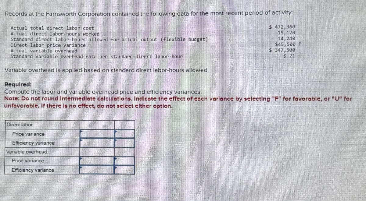 Records at the Farnsworth Corporation contained the following data for the most recent period of activity:
Actual total direct labor cost
Actual direct labor-hours worked
Standard direct labor-hours allowed for actual output (flexible budget)
Direct labor price variance
$ 472,360
15,120
14,248
$45,500 F
$ 347,500
$ 21
Actual variable overhead
Standard variable overhead rate per standard direct labor-hour
Variable overhead is applied based on standard direct labor-hours allowed.
Required:
Compute the labor and variable overhead price and efficiency variances.
Note: Do not round Intermediate calculations. Indicate the effect of each varlance by selecting "F" for favorable, or "U" for
unfavorable. If there is no effect, do not select elther option.
Direct labor
Price variance
Efficiency variance
Variable overhead:
Price variance
Efficiency variance