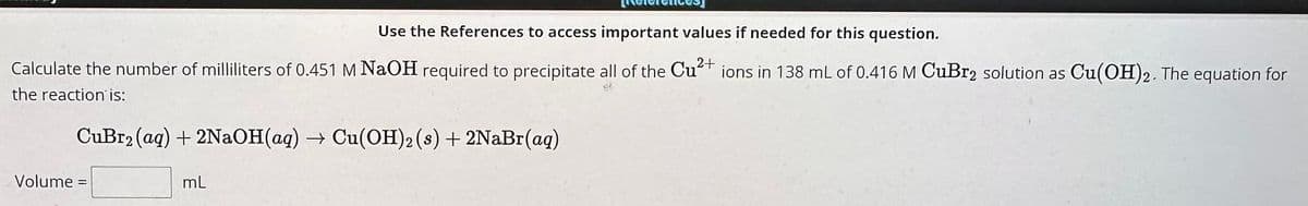 Use the References to access important values if needed for this question.
Calculate the number of milliliters of 0.451 M NaOH required to precipitate all of the Cu²+ ions in 138 mL of 0.416 M CuBr2 solution as Cu(OH)2. The equation for
the reaction is:
CuBr2 (aq) + 2NaOH(aq) → Cu(OH)2 (s) + 2NaBr(aq)
Volume =
mL