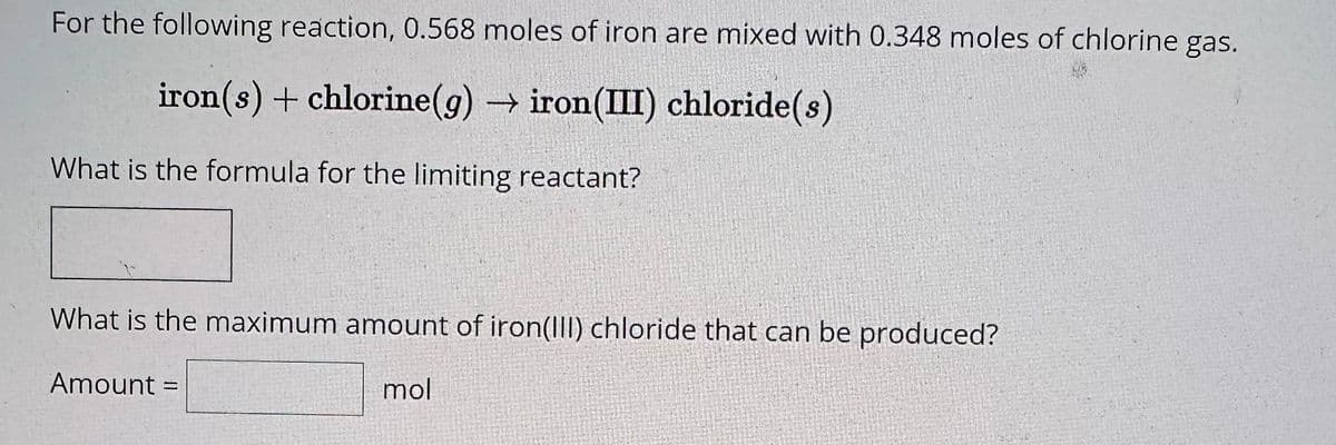 For the following reaction, 0.568 moles of iron are mixed with 0.348 moles of chlorine gas.
iron(s) + chlorine(g) → iron(III) chloride(s)
What is the formula for the limiting reactant?
What is the maximum amount of iron(III) chloride that can be produced?
mol
Amount =