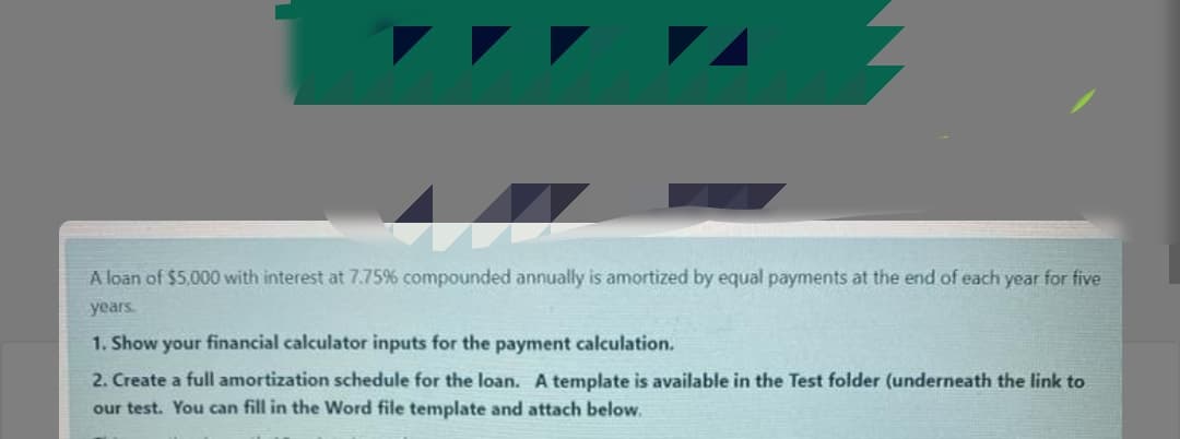 A loan of $5,000 with interest at 7.75% compounded annually is amortized by equal payments at the end of each year for five
years.
1. Show your financial calculator inputs for the payment calculation.
2. Create a full amortization schedule for the loan. A template is available in the Test folder (underneath the link to
our test. You can fill in the Word file template and attach below,
