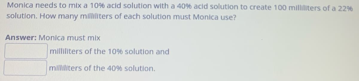 Monica needs to mix a 10% acid solution with a 40% acid solution to create 100 milliliters of a 22%
solution. How many milliliters of each solution must Monica use?
Answer: Monica must mix
milliliters of the 10% solution and
milliliters of the 40% solution.
