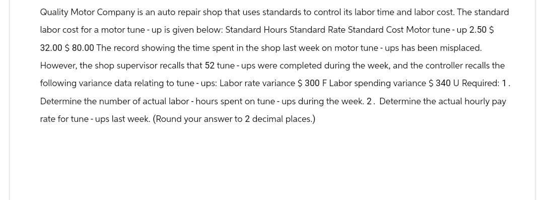 Quality Motor Company is an auto repair shop that uses standards to control its labor time and labor cost. The standard
labor cost for a motor tune-up is given below: Standard Hours Standard Rate Standard Cost Motor tune-up 2.50 $
32.00 $ 80.00 The record showing the time spent in the shop last week on motor tune-ups has been misplaced.
However, the shop supervisor recalls that 52 tune-ups were completed during the week, and the controller recalls the
following variance data relating to tune-ups: Labor rate variance $ 300 F Labor spending variance $ 340 U Required: 1.
Determine the number of actual labor - hours spent on tune-ups during the week. 2. Determine the actual hourly pay
rate for tune-ups last week. (Round your answer to 2 decimal places.)