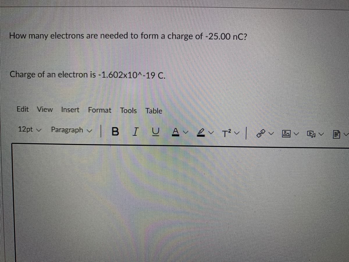 How many electrons are needed to form a charge of -25.00 nC?
Charge of an electron is -1.602x10^-19 C.
Edit View
Insert
Format Tools
Table
|BIU Av ev T? v| o
12pt v
Paragraph v
