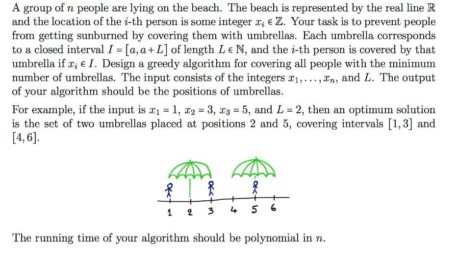 group of n people are lying on the beach. The beach is represented by the real line R
and the location of the i-th person is some integer x; e Z. Your task is to prevent people
from getting sunburned by covering them with umbrellas. Each umbrella corresponds
to a closed interval I = [a, a+ L] of length Le N, and the i-th person is covered by that
umbrella if r; e I. Design a greedy algorithm for covering all people with the minimum
number of umbrellas. The input consists of the integers x1,..., Xn, and L. The output
of your algorithm should be the positions of umbrellas.
A
For example, if the input is x1 = 1, x2 = 3, x3 = 5, and L = 2, then an optimum solution
is the set of two umbrellas placed at positions 2 and 5, covering intervals [1,3] and
[4, 6].
%3D
%3!
%3D
3
4 5 6
1
2
The running time of your algorithm should be polynomial in n.
