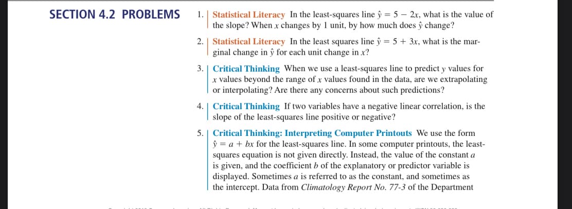 SECTION 4.2 PROBLEMS
1. | Statistical Literacy In the least-squares line y = 5 - 2x, what is the value of
the slope? When x changes by 1 unit, by how much does ŷ change?
2.
Statistical Literacy In the least squares line ŷ = 5 + 3x, what is the mar-
ginal change in ŷ for each unit change in x?
3. Critical Thinking When we use a least-squares line to predict y values for
x values beyond the range of x values found in the data, are we extrapolating
or interpolating? Are there any concerns about such predictions?
4. Critical Thinking If two variables have a negative linear correlation, is the
slope of the least-squares line positive or negative?
5. Critical Thinking: Interpreting Computer Printouts We use the form
ŷ = a + bx for the least-squares line. In some computer printouts, the least-
squares equation is not given directly. Instead, the value of the constant a
is given, and the coefficient b of the explanatory or predictor variable is
displayed. Sometimes a is referred to as the constant, and sometimes as
the intercept. Data from Climatology Report No. 77-3 of the Department