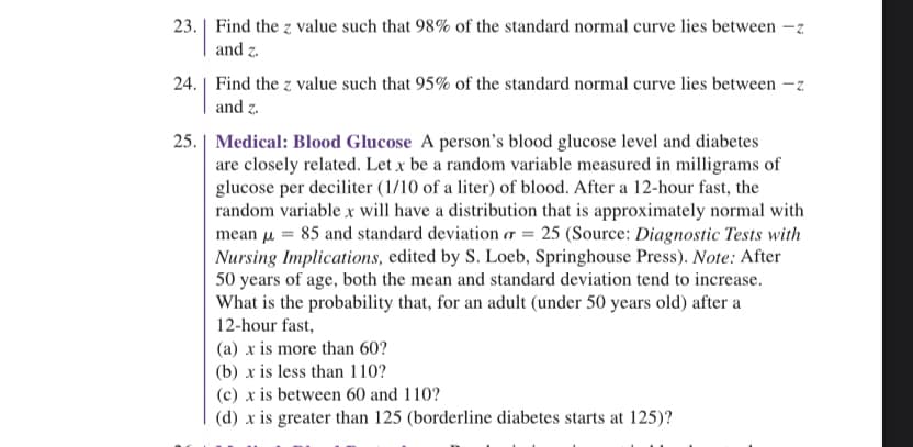 23. Find the z value such that 98% of the standard normal curve lies between -z
and z.
24. Find the z value such that 95% of the standard normal curve lies between -z
and z.
25. | Medical: Blood Glucose A person's blood glucose level and diabetes
are closely related. Let x be a random variable measured in milligrams of
glucose per deciliter (1/10 of a liter) of blood. After a 12-hour fast, the
random variable x will have a distribution that is approximately normal with
mean μ = 85 and standard deviation or = 25 (Source: Diagnostic Tests with
Nursing Implications, edited by S. Loeb, Springhouse Press). Note: After
50 years of age, both the mean and standard deviation tend to increase.
What is the probability that, for an adult (under 50 years old) after a
12-hour fast,
(a) x is more than 60?
(b) x is less than 110?
(c) x is between 60 and 110?
(d) x is greater than 125 (borderline diabetes starts at 125)?