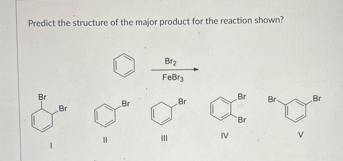 Predict the structure of the major product for the reaction shown?
Br
1
Br
||
Br
Br₂
FeBr3
|||
Br
IV
Br
Br
Br-
V
Br