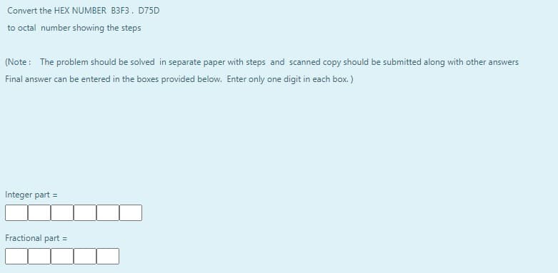 Convert the HEX NUMBER B3F3. D75D
to octal number showing the steps
(Note : The problem should be solved in separate paper with steps and scanned copy should be submitted along with other answers
Final answer can be entered in the boxes provided below. Enter only one digit in each box. )
Integer part =
Fractional part =
