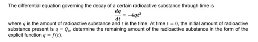 The differential equation governing the decay of a certain radioactive substance through time is
dq
-4qt3
dt
where q is the amount of radioactive substance and t is the time. At time t = 0, the initial amount of radioactive
substance present is q = Qo, determine the remaining amount of the radioactive substance in the form of the
explicit function q = f(t).

