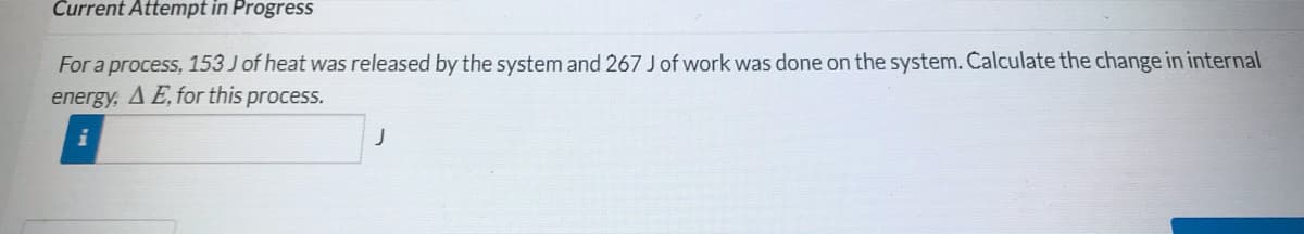 Current Attempt in Progress
For a process, 153 J of heat was released by the system and 267 Jof work was done on the system. Čalculate the change in internal
energy, A E, for this process.
