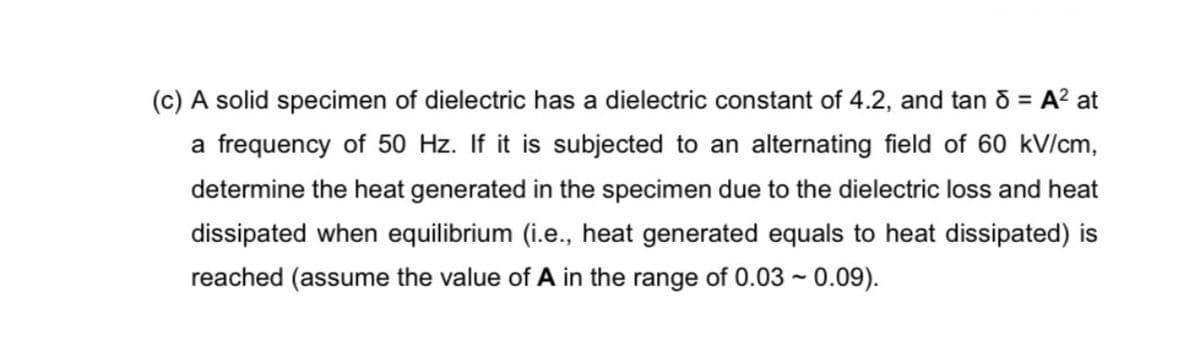(c) A solid specimen of dielectric has a dielectric constant of 4.2, and tan ō = A² at
%3D
a frequency of 50 Hz. If it is subjected to an alternating field of 60 kV/cm,
determine the heat generated in the specimen due to the dielectric loss and heat
dissipated when equilibrium (i.e., heat generated equals to heat dissipated) is
reached (assume the value of A in the range of 0.03 ~ 0.09).
