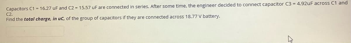 Capacitors C1 = 16.27 uF and C2 = 15.57 uF are connected in series. After some time, the engineer decided to connect capacitor C3 = 4.92uF across C1 and
C2.
Find the total charge, in uC, of the group of capacitors if they are connected across 18.77 V battery.
