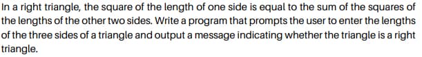 In a right triangle, the square of the length of one side is equal to the sum of the squares of
the lengths of the other two sides. Write a program that prompts the user to enter the lengths
of the three sides of a triangle and output a message indicating whether the triangle is a right
triangle.
