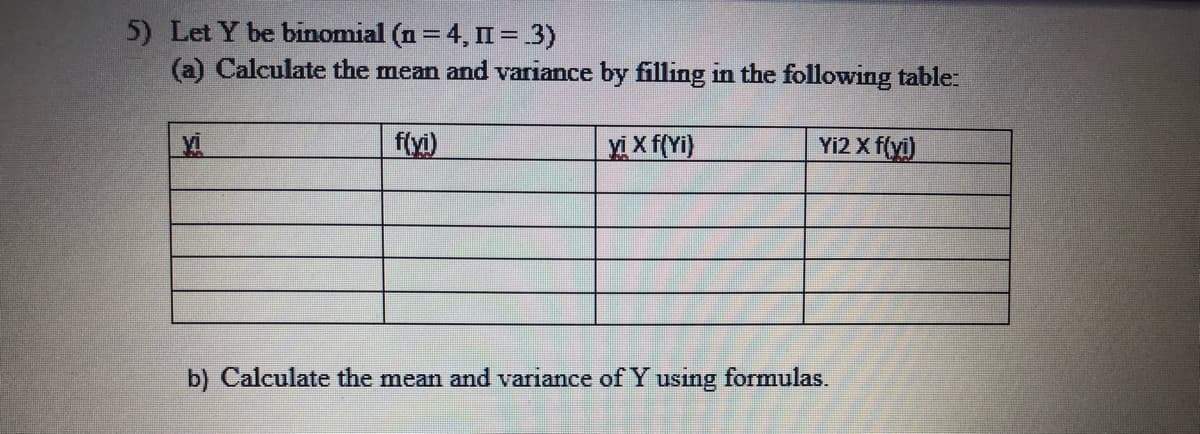 5) Let Y be binomial (n = 4, II = .3)
(a) Calculate the mean and variance by filling in the following table:
f(yi)
Xi X f(Yi)
Yi2 X f(yi)
b) Calculate the mean and variance of Y using formulas.
