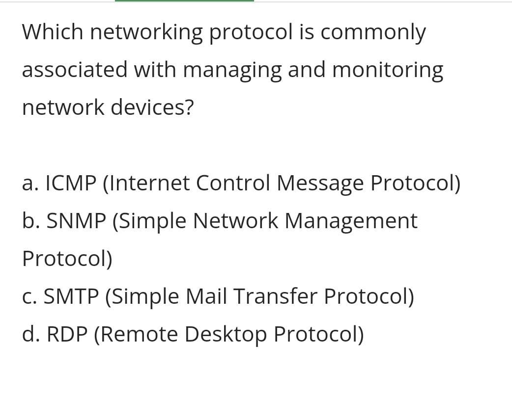 Which networking protocol is commonly
associated with managing and monitoring
network devices?
a. ICMP (Internet Control Message Protocol)
b. SNMP (Simple Network Management
Protocol)
c. SMTP (Simple Mail Transfer Protocol)
d. RDP (Remote Desktop Protocol)