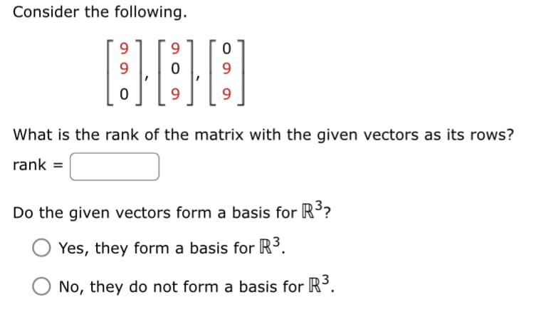 Consider the following.
9
9
0
9
0
9
0
9
What is the rank of the matrix with the given vectors as its rows?
rank =
Do the given vectors form a basis for R³?
Yes, they form a basis for R³.
No, they do not form a basis for R³.