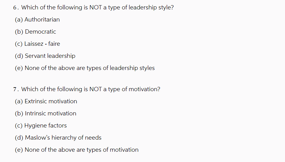 6. Which of the following is NOT a type of leadership style?
(a) Authoritarian
(b) Democratic
(c) Laissez-faire
(d) Servant leadership
(e) None of the above are types of leadership styles
7. Which of the following is NOT a type of motivation?
(a) Extrinsic motivation
(b) Intrinsic motivation
(c) Hygiene factors
(d) Maslow's hierarchy of needs
(e) None of the above are types of motivation