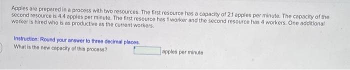 Apples are prepared in a process with two resources. The first resource has a capacity of 2.1 apples per minute. The capacity of the
second resource is 4.4 apples per minute. The first resource has 1 worker and the second resource has 4 workers. One additional
worker is hired who is as productive as the current workers.
Instruction: Round your answer to three decimal places.
What is the new capacity of this process?
apples per minute
