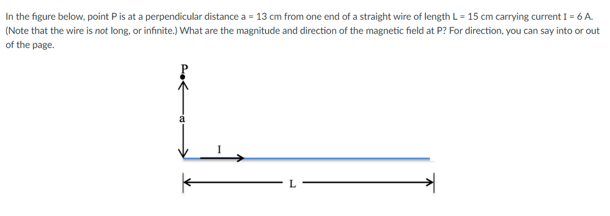 In the figure below, point P is at a perpendicular distance a = 13 cm from one end of a straight wire of length L = 15 cm carrying current I = 6 A.
(Note that the wire is not long, or infinite.) What are the magnitude and direction of the magnetic field at P? For direction, you can say into or out
of the page.
