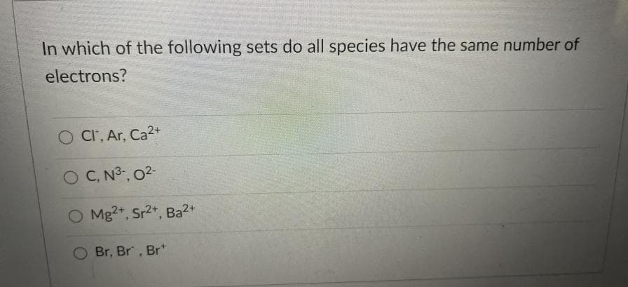 In which of the following sets do all species have the same number of
electrons?
Cl, Ar, Ca2+
OC, N³, 02-
O Mg2+, Sr2+, Ba2+
Br, Br, Brt