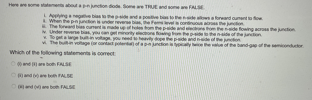 Here are some statements about a p-n junction diode. Some are TRUE and some are FALSE.
i. Applying a negative bias to the p-side and a positive bias to the n-side allows a forward current flow.
ii. When the p-n junction is under reverse bias, the Fermi level is continuous across the junction.
iii. The forward bias current is made up of holes from the p-side and electrons from the n-side flowing across the junction.
iv. Under reverse bias, you can get minority electrons flowing from the p-side to the n-side of the junction.
v. To get a large built-in voltage, you need to heavily dope the p-side and n-side of the junction.
vi. The built-in voltage (or contact potential) of a p-n junction is typically twice the value of the band-gap of the semiconductor.
Which of the following statements is correct:
(i) and (ii) are both FALSE
(ii) and (v) are both FALSE
(iii) and (vi) are both FALSE