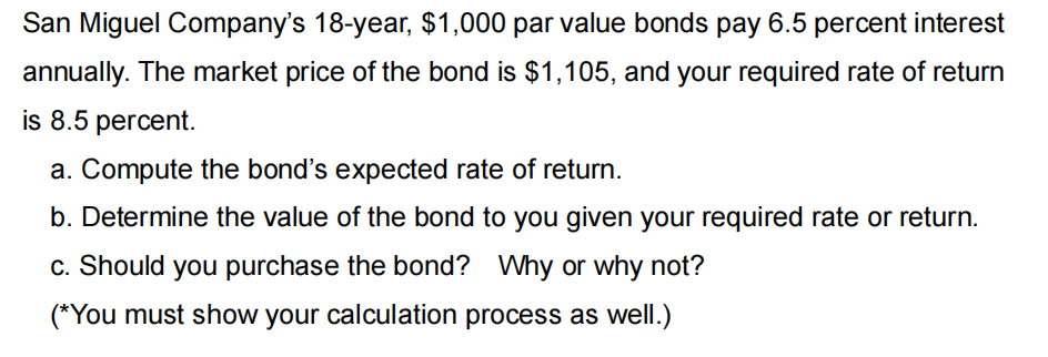San Miguel Company's 18-year, $1,000 par value bonds pay 6.5 percent interest
annually. The market price of the bond is $1,105, and your required rate of return
is 8.5 percent.
a. Compute the bond's expected rate of return.
b. Determine the value of the bond to you given your required rate or return.
c. Should you purchase the bond? Why or why not?
(*You must show your calculation process as well.)