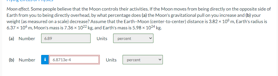 Moon effect. Some people believe that the Moon controls their activities. If the Moon moves from being directly on the opposite side of
Earth from you to being directly overhead, by what percentage does (a) the Moon's gravitational pull on you increase and (b) your
weight (as measured on a scale) decrease? Assume that the Earth-Moon (center-to-center) distance is 3.82 x 10° m, Earth's radius is
6.37 x 106 m, Moon's mass is 7.36 x 1022 kg, and Earth's mass is 5.98 x 1024 kg.
(a) Number
6.89
Units
percent
(b) Number
i
6.8713e-4
Units
percent
