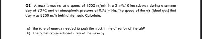 Q2: A truck is moving at a speed of 1500 m/min in a 3 m?x10 km subway during a summer
day of 30 °C and at atmospheric pressure of 0.75 m Hg. The speed of the air (ideal gas) that
day was 8200 m/h behind the truck. Calculate,
a) the rate of energy needed to push the truck in the direction of the air?
b) The outlet cross-sectional area of the subway.
