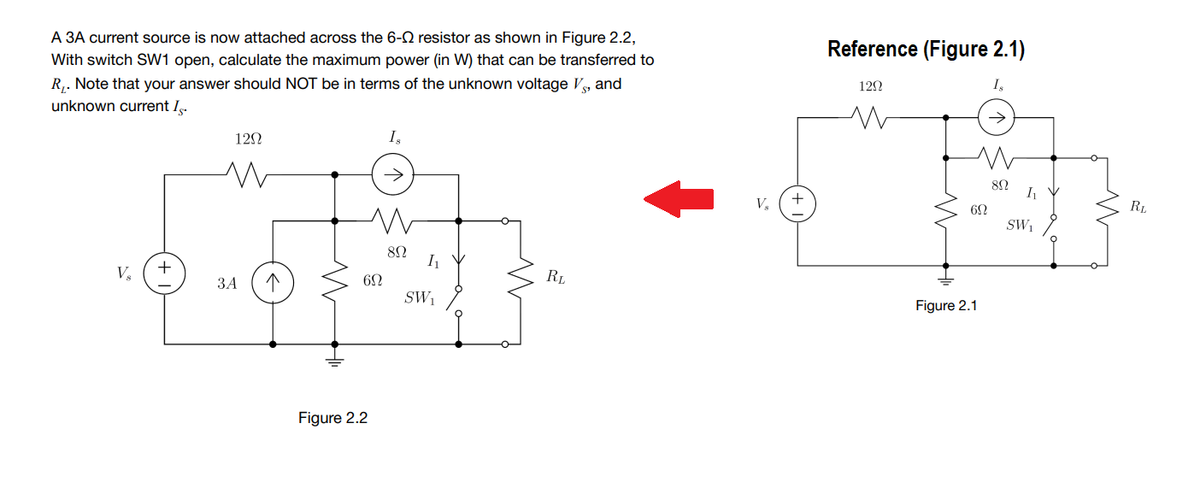 A 3A current source is now attached across the 6-2 resistor as shown in Figure 2.2,
Reference (Figure 2.1)
With switch SW1 open, calculate the maximum power (in W) that can be transferred to
R,. Note that your answer should NOT be in terms of the unknown voltage V, and
12Ω
I,
unknown current I.
120
Is
I
V,
RL
SW
82
V.
+
RL
ЗА
SW1
Figure 2.1
Figure 2.2
