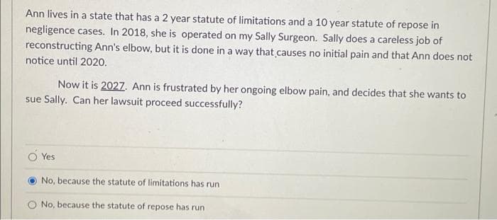 Ann lives in a state that has a 2 year statute of limitations and a 10 year statute of repose in
negligence cases. In 2018, she is operated on my Sally Surgeon. Sally does a careless job of
reconstructing Ann's elbow, but it is done in a way that.causes no initial pain and that Ann does not
notice until 2020.
Now it is 2027. Ann is frustrated by her ongoing elbow pain, and decides that she wants to
sue Sally. Can her lawsuit proceed successfully?
Yes
No, because the statute of limitations has run
No, because the statute of repose has run
