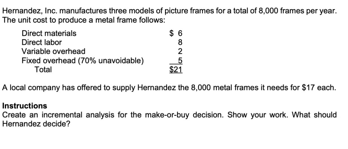 Hernandez, Inc. manufactures three models of picture frames for a total of 8,000 frames per year.
The unit cost to produce a metal frame follows:
$ 6
8.
Direct materials
Direct labor
Variable overhead
2
Fixed overhead (70% unavoidable)
Total
$21
A local company has offered to supply Hernandez the 8,000 metal frames it needs for $17 each.
Instructions
Create an incremental analysis for the make-or-buy decision. Show your work. What should
Hernandez decide?
