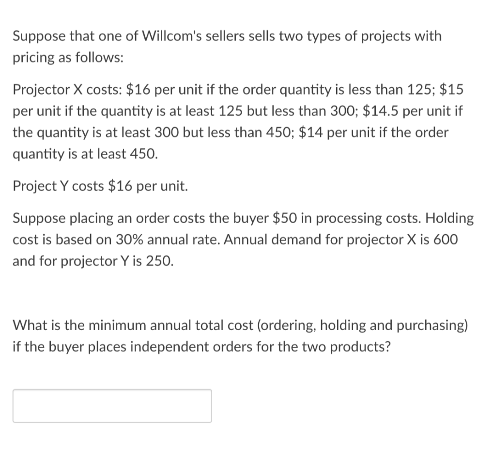 Suppose that one of Willcom's sellers sells two types of projects with
pricing as follows:
Projector X costs: $16 per unit if the order quantity is less than 125; $15
per unit if the quantity is at least 125 but less than 300; $14.5 per unit if
the quantity is at least 300 but less than 450; $14 per unit if the order
quantity is at least 450.
Project Y costs $16 per unit.
Suppose placing an order costs the buyer $50 in processing costs. Holding
cost is based on 30% annual rate. Annual demand for projector X is 600
and for projector Y is 250.
What is the minimum annual total cost (ordering, holding and purchasing)
if the buyer places independent orders for the two products?
