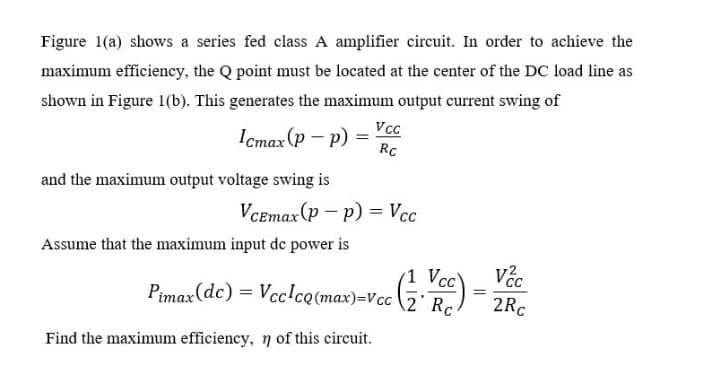 Figure 1(a) shows a series fed class A amplifier circuit. In order to achieve the
maximum efficiency, the Q point must be located at the center of the DC load line as
shown in Figure 1(b). This generates the maximum output current swing of
Icmax (p – p)
RC
and the maximum output voltage swing is
VCEmax(p – p) = Vcc
Assume that the maximum input de power is
(1 Vcc
Pimax(dc) = Vcc!cQ(max)=Vcc \2° Rc.
2Rc
Find the maximum efficiency, 7 of this circuit.
